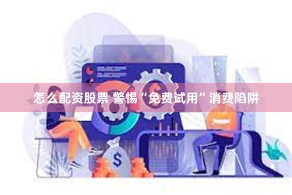 怎么配资股票 警惕“免费试用”消费陷阱