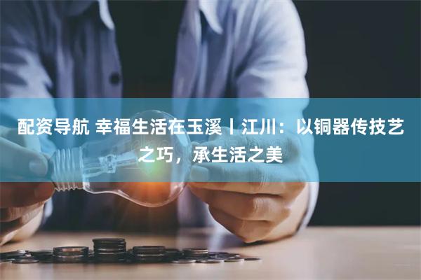 配资导航 幸福生活在玉溪丨江川：以铜器传技艺之巧，承生活之美