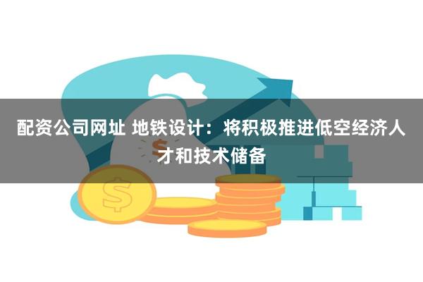 配资公司网址 地铁设计：将积极推进低空经济人才和技术储备