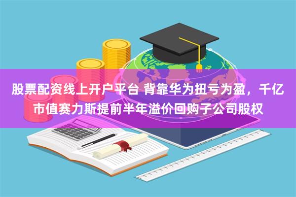 股票配资线上开户平台 背靠华为扭亏为盈，千亿市值赛力斯提前半年溢价回购子公司股权