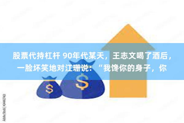 股票代持杠杆 90年代某天，王志文喝了酒后，一脸坏笑地对江珊说：“我馋你的身子，你