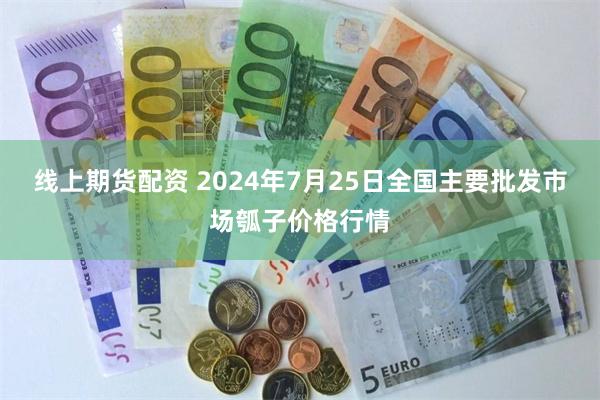 线上期货配资 2024年7月25日全国主要批发市场瓠子价格行情