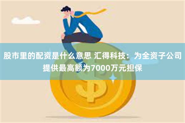 股市里的配资是什么意思 汇得科技：为全资子公司提供最高额为7000万元担保