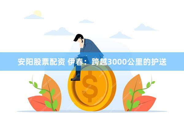 安阳股票配资 伊春：跨越3000公里的护送