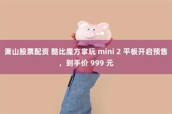 萧山股票配资 酷比魔方掌玩 mini 2 平板开启预售，到手价 999 元