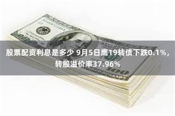 股票配资利息是多少 9月5日鹰19转债下跌0.1%，转股溢价率37.96%