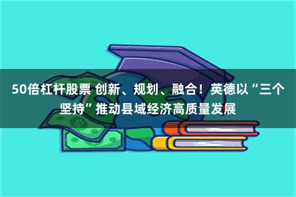 50倍杠杆股票 创新、规划、融合！英德以“三个坚持”推动县域经济高质量发展