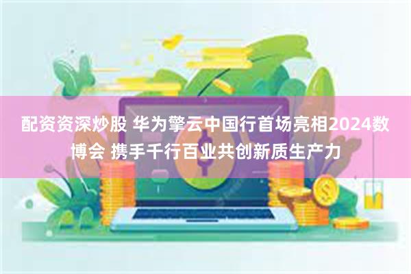 配资资深炒股 华为擎云中国行首场亮相2024数博会 携手千行百业共创新质生产力