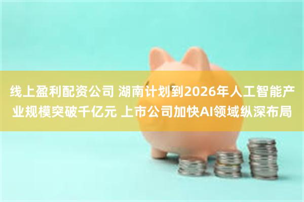 线上盈利配资公司 湖南计划到2026年人工智能产业规模突破千亿元 上市公司加快AI领域纵深布局