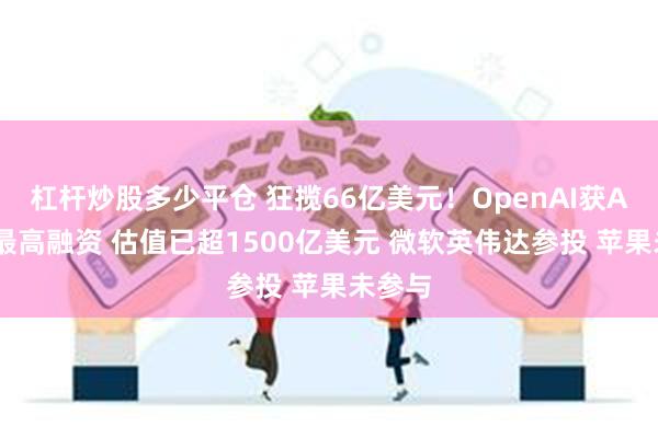 杠杆炒股多少平仓 狂揽66亿美元！OpenAI获AI赛道最高融资 估值已超1500亿美元 微软英伟达参投 苹果未参与