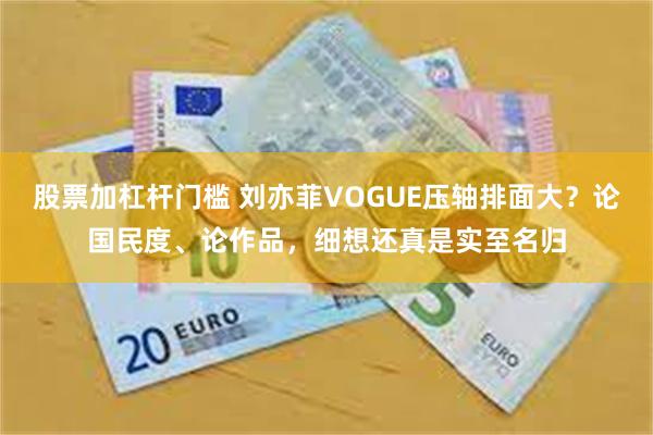 股票加杠杆门槛 刘亦菲VOGUE压轴排面大？论国民度、论作品，细想还真是实至名归