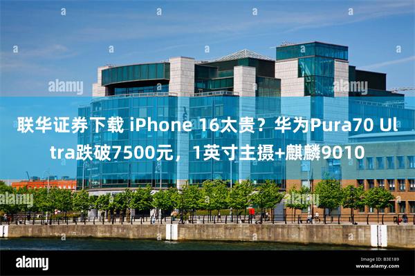 联华证券下载 iPhone 16太贵？华为Pura70 Ultra跌破7500元，1英寸主摄+麒麟9010