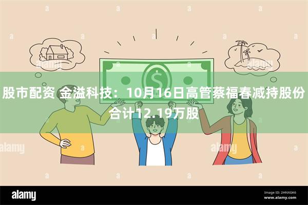 股市配资 金溢科技：10月16日高管蔡福春减持股份合计12.19万股