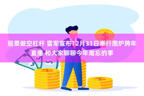 股票做空杠杆 雷军宣布12月31日举行围炉跨年直播 和大家聊聊今年难忘的事