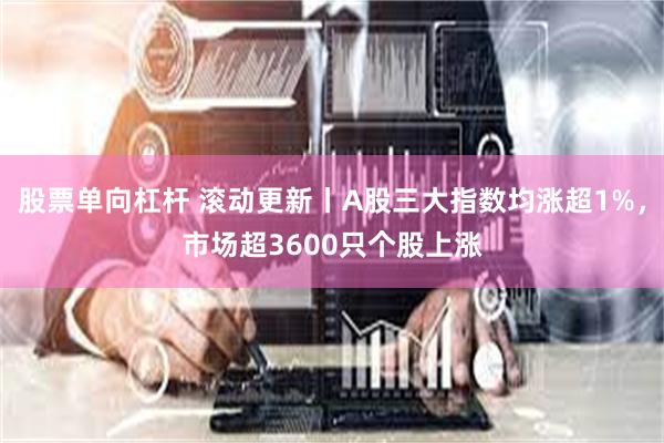 股票单向杠杆 滚动更新丨A股三大指数均涨超1%，市场超3600只个股上涨