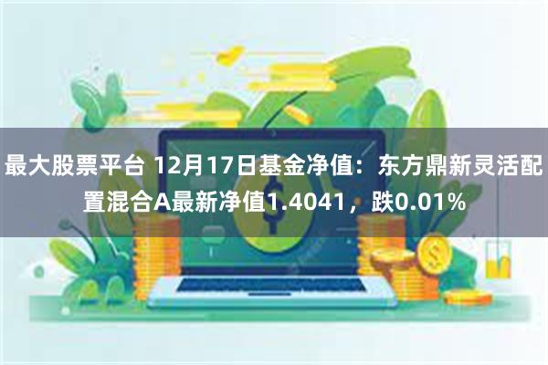 最大股票平台 12月17日基金净值：东方鼎新灵活配置混合A最新净值1.4041，跌0.01%