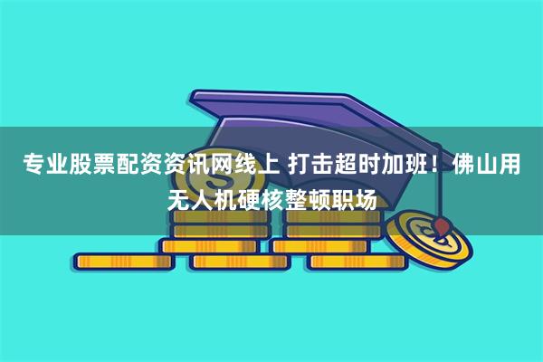 专业股票配资资讯网线上 打击超时加班！佛山用无人机硬核整顿职场