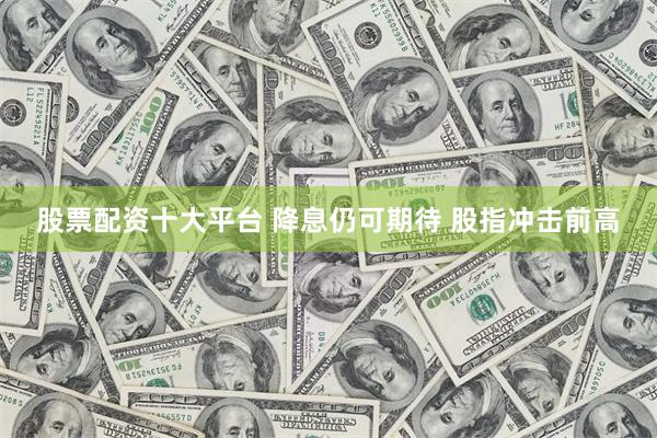 股票配资十大平台 降息仍可期待 股指冲击前高