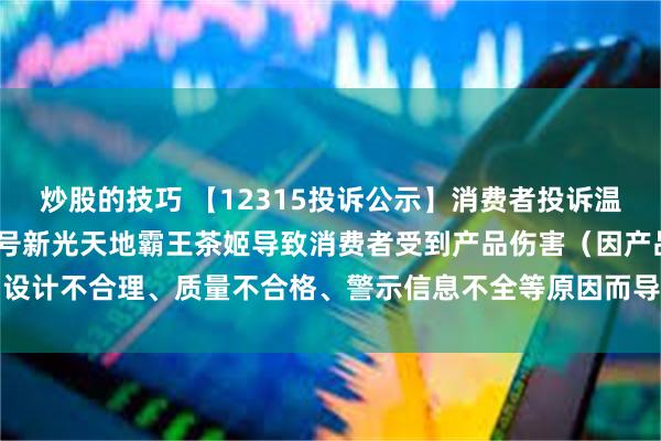 炒股的技巧 【12315投诉公示】消费者投诉温江区光华大道三段1599号新光天地霸王茶姬导致消费者受到产品伤害（因产品设计不合理、质量不合格、警示信息不全等原因而导致消费者受到产品伤害）问题