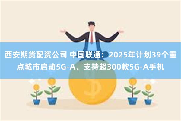 西安期货配资公司 中国联通：2025年计划39个重点城市启动5G-A、支持超300款5G-A手机